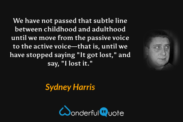 We have not passed that subtle line between childhood and adulthood until we move from the passive voice to the active voice—that is, until we have stopped saying "It got lost," and say, "I lost it." - Sydney Harris quote.