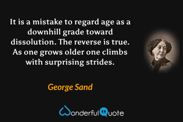 It is a mistake to regard age as a downhill grade toward dissolution. The reverse is true. As one grows older one climbs with surprising strides. - George Sand quote.