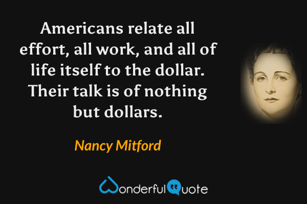 Americans relate all effort, all work, and all of life itself to the dollar.  Their talk is of nothing but dollars. - Nancy Mitford quote.