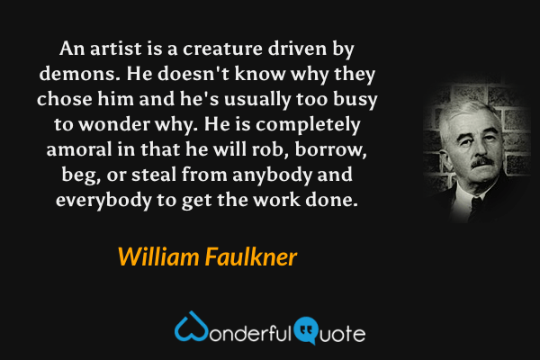 An artist is a creature driven by demons.  He doesn't know why they chose him and he's usually too busy to wonder why.  He is completely amoral in that he will rob, borrow, beg, or steal from anybody and everybody to get the work done. - William Faulkner quote.