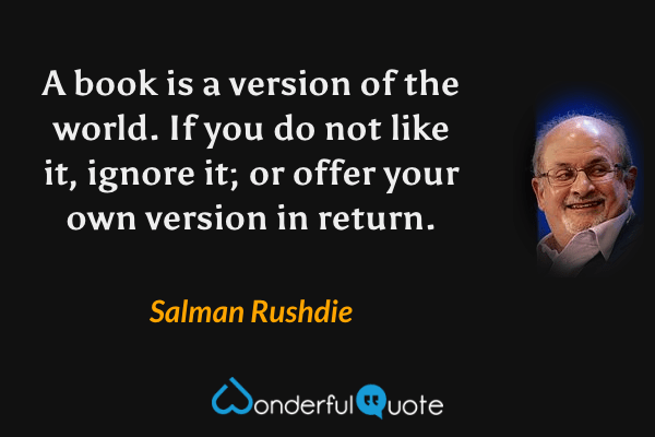 A book is a version of the world.  If you do not like it, ignore it; or offer your own version in return. - Salman Rushdie quote.