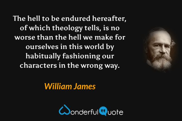 The hell to be endured hereafter, of which theology tells, is no worse than the hell we make for ourselves in this world by habitually fashioning our characters in the wrong way. - William James quote.