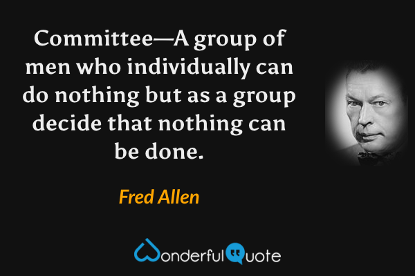 Committee—A group of men who individually can do nothing but as a group decide that nothing can be done. - Fred Allen quote.