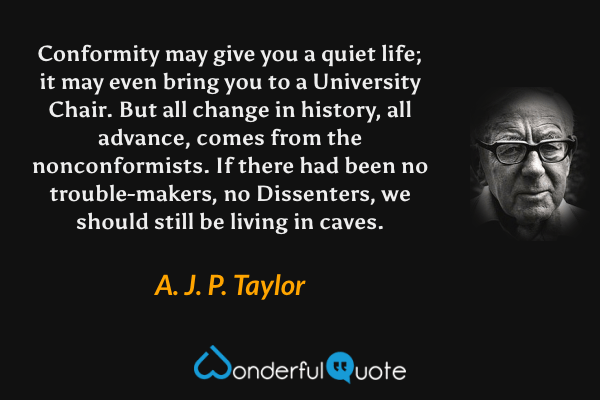 Conformity may give you a quiet life; it may even bring you to a University Chair.  But all change in history, all advance, comes from the nonconformists. If there had been no trouble-makers, no Dissenters, we should still be living in caves. - A. J. P. Taylor quote.