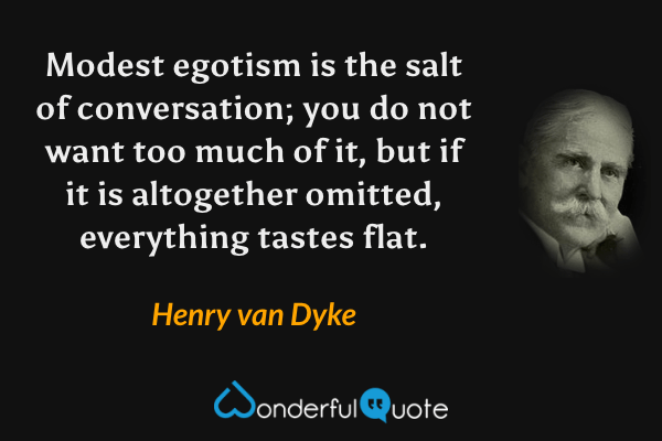 Modest egotism is the salt of conversation; you do not want too much of it, but if it is altogether omitted, everything tastes flat. - Henry van Dyke quote.