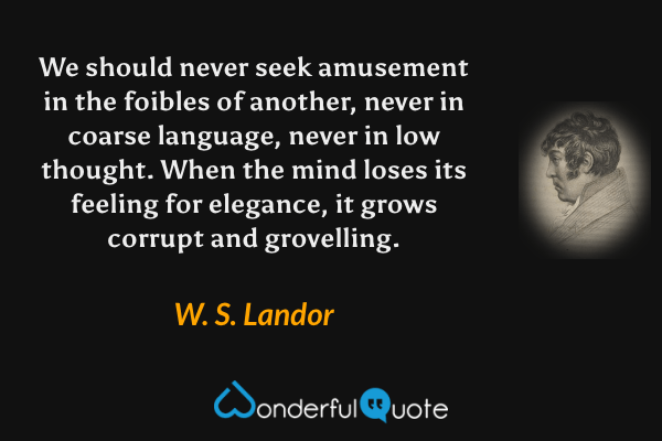 We should never seek amusement in the foibles of another, never in coarse language, never in low thought.  When the mind loses its feeling for elegance, it grows corrupt and grovelling. - W. S. Landor quote.