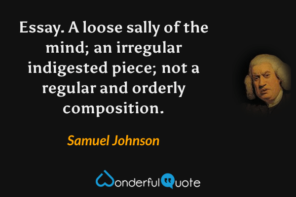 Essay.  A loose sally of the mind; an irregular indigested piece; not a regular and orderly composition. - Samuel Johnson quote.