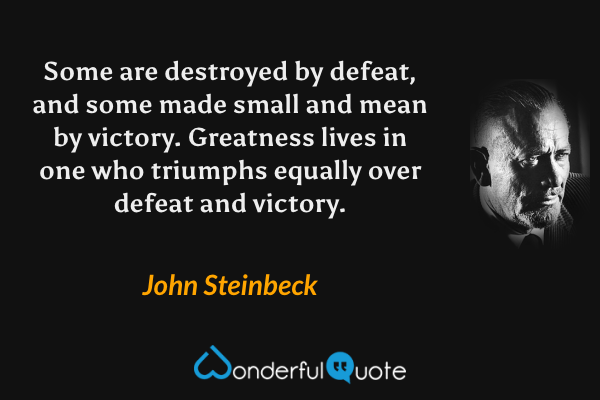 Some are destroyed by defeat, and some made small and mean by victory. Greatness lives in one who triumphs equally over defeat and victory. - John Steinbeck quote.