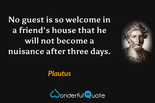 No guest is so welcome in a friend's house that he will not become a nuisance after three days. - Plautus quote.