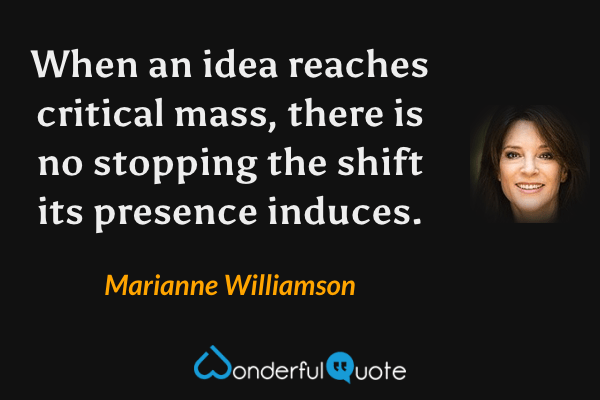 When an idea reaches critical mass, there is no stopping the shift its presence induces. - Marianne Williamson quote.