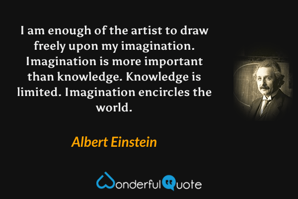 I am enough of the artist to draw freely upon my imagination. Imagination is more important than knowledge. Knowledge is limited. Imagination encircles the world. - Albert Einstein quote.
