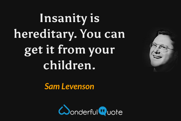 Insanity is hereditary.  You can get it from your children. - Sam Levenson quote.