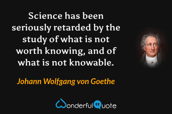 Science has been seriously retarded by the study of what is not worth knowing, and of what is not knowable. - Johann Wolfgang von Goethe quote.