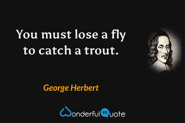 You must lose a fly to catch a trout. - George Herbert quote.