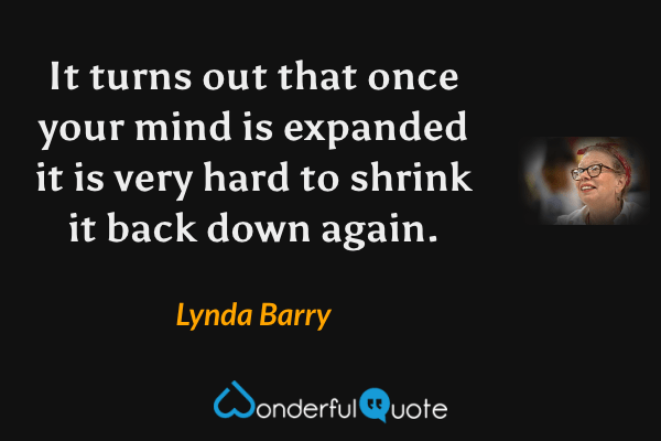It turns out that once your mind is expanded it is very hard to shrink it back down again. - Lynda Barry quote.