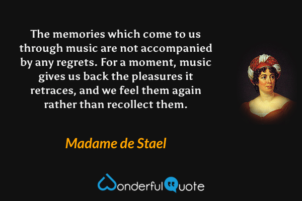 The memories which come to us through music are not accompanied by any regrets.  For a moment, music gives us back the pleasures it retraces, and we feel them again rather than recollect them. - Madame de Stael quote.