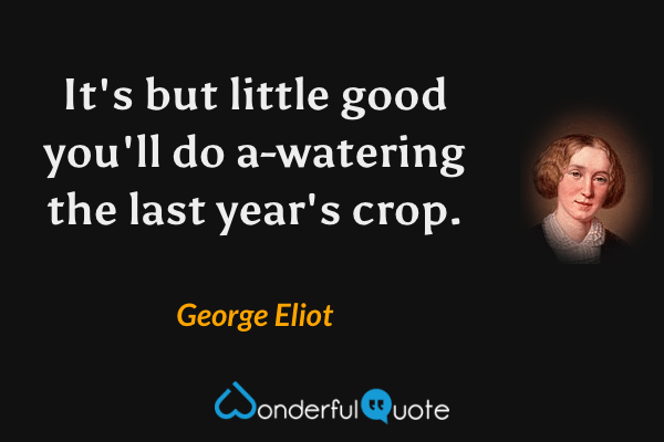 It's but little good you'll do a-watering the last year's crop. - George Eliot quote.