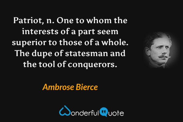 Patriot, n.  One to whom the interests of a part seem superior to those of a whole.  The dupe of statesman and the tool of conquerors. - Ambrose Bierce quote.