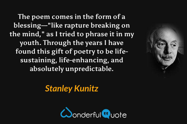 The poem comes in the form of a blessing—"like rapture breaking on the mind," as I tried to phrase it in my youth.  Through the years I have found this gift of poetry to be life-sustaining, life-enhancing, and absolutely unpredictable. - Stanley Kunitz quote.