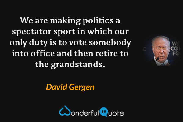 We are making politics a spectator sport in which our only duty is to vote somebody into office and then retire to the grandstands. - David Gergen quote.