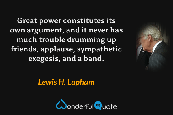 Great power constitutes its own argument, and it never has much trouble drumming up friends, applause, sympathetic exegesis, and a band. - Lewis H. Lapham quote.