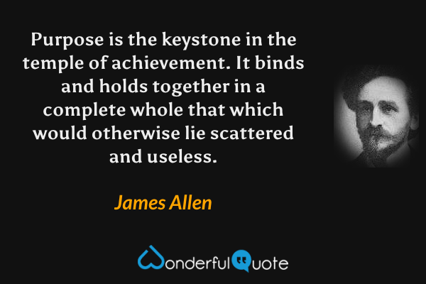 Purpose is the keystone in the temple of achievement.  It binds and holds together in a complete whole that which would otherwise lie scattered and useless. - James Allen quote.