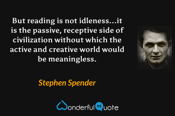But reading is not idleness...it is the passive, receptive side of civilization without which the active and creative world would be meaningless. - Stephen Spender quote.