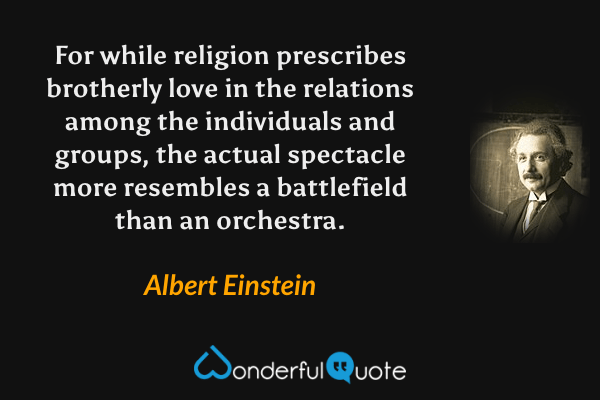 For while religion prescribes brotherly love in the relations among the individuals and groups, the actual spectacle more resembles a battlefield than an orchestra. - Albert Einstein quote.