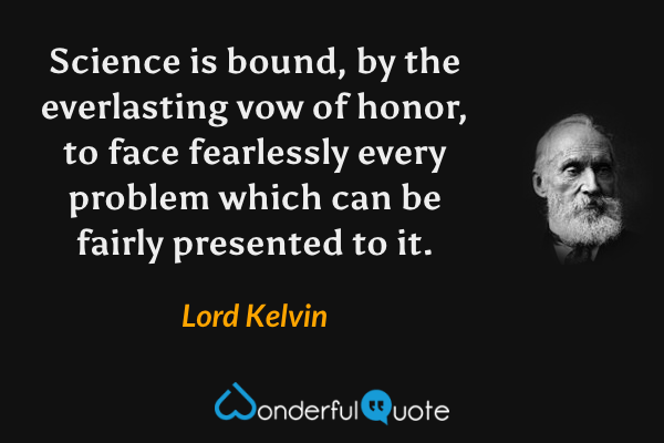 Science is bound, by the everlasting vow of honor, to face fearlessly every problem which can be fairly presented to it. - Lord Kelvin quote.