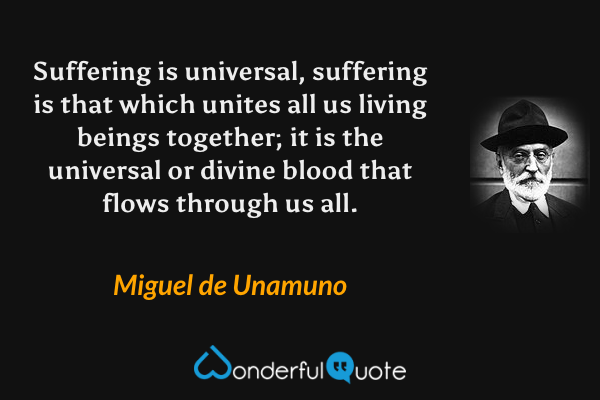 Suffering is universal, suffering is that which unites all us living beings together; it is the universal or divine blood that flows through us all. - Miguel de Unamuno quote.