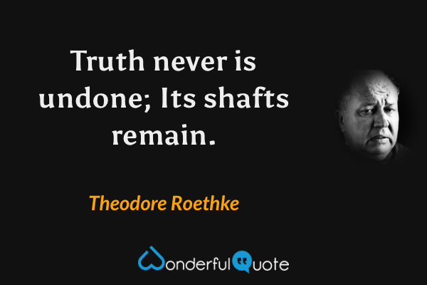 Truth never is undone;
Its shafts remain. - Theodore Roethke quote.