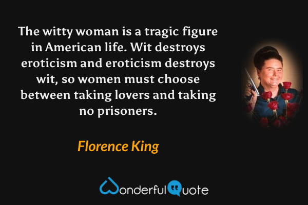 The witty woman is a tragic figure in American life. Wit destroys eroticism and eroticism destroys wit, so women must choose between taking lovers and taking no prisoners. - Florence King quote.
