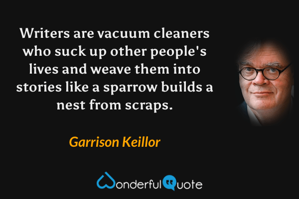 Writers are vacuum cleaners who suck up other people's lives and weave them into stories like a sparrow builds a nest from scraps. - Garrison Keillor quote.