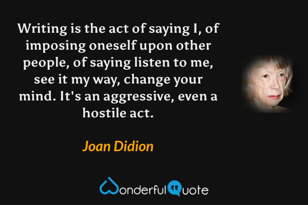 Writing is the act of saying I, of imposing oneself upon other people, of saying listen to me, see it my way, change your mind. It's an aggressive, even a hostile act. - Joan Didion quote.