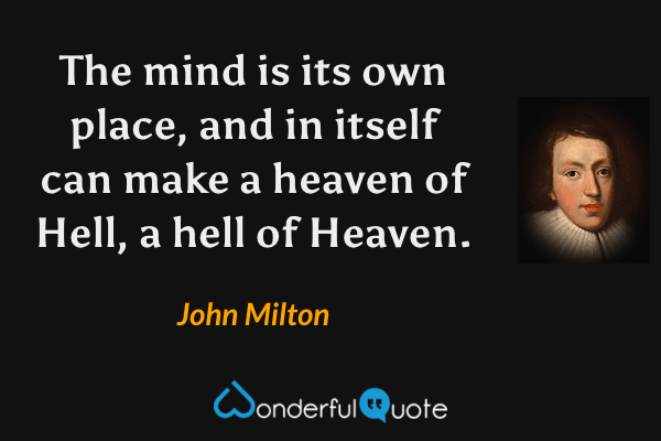 The mind is its own place, and in itself can make a heaven of Hell, a hell of Heaven. - John Milton quote.