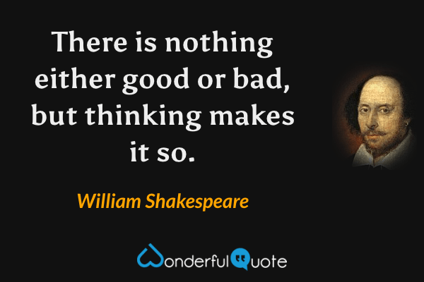 There is nothing either good or bad, but thinking makes it so. - William Shakespeare quote.