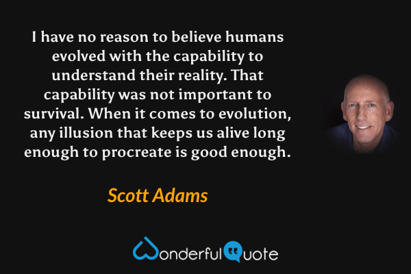 I have no reason to believe humans evolved with the capability to understand their reality. That capability was not important to survival. When it comes to evolution, any illusion that keeps us alive long enough to procreate is good enough. - Scott Adams quote.