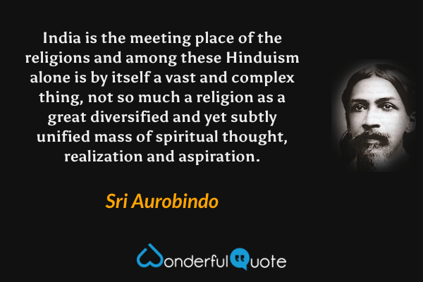 India is the meeting place of the religions and among these Hinduism alone is by itself a vast and complex thing, not so much a religion as a great diversified and yet subtly unified mass of spiritual thought, realization and aspiration. - Sri Aurobindo quote.