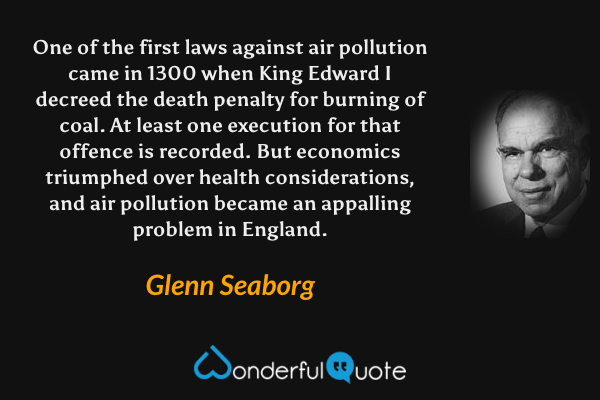 One of the first laws against air pollution came in 1300 when King Edward I decreed the death penalty for burning of coal. At least one execution for that offence is recorded. But economics triumphed over health considerations, and air pollution became an appalling problem in England. - Glenn Seaborg quote.
