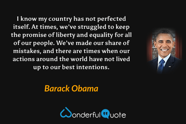 I know my country has not perfected itself. At times, we've struggled to keep the promise of liberty and equality for all of our people. We've made our share of mistakes, and there are times when our actions around the world have not lived up to our best intentions. - Barack Obama quote.