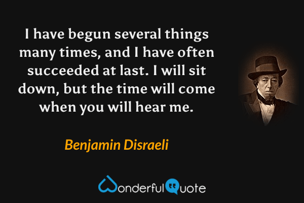 I have begun several things many times, and I have often succeeded at last. I will sit down, but the time will come when you will hear me. - Benjamin Disraeli quote.