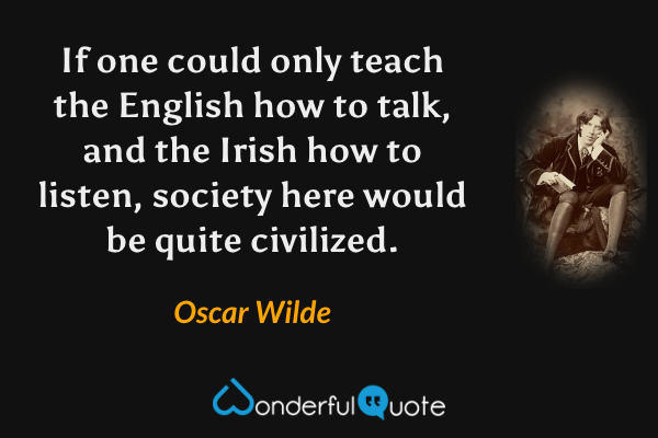If one could only teach the English how to talk, and the Irish how to listen, society here would be quite civilized. - Oscar Wilde quote.