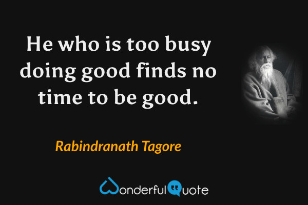 He who is too busy doing good finds no time to be good. - Rabindranath Tagore quote.