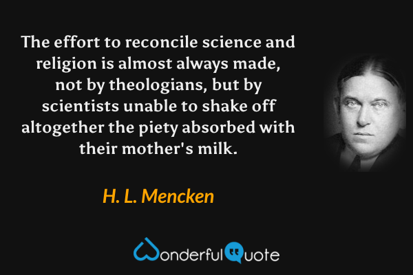 The effort to reconcile science and religion is almost always made, not by theologians, but by scientists unable to shake off altogether the piety absorbed with their mother's milk. - H. L. Mencken quote.