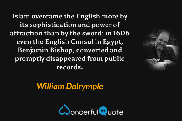 Islam overcame the English more by its sophistication and power of attraction than by the sword: in 1606 even the English Consul in Egypt, Benjamin Bishop, converted and promptly disappeared from public records. - William Dalrymple quote.