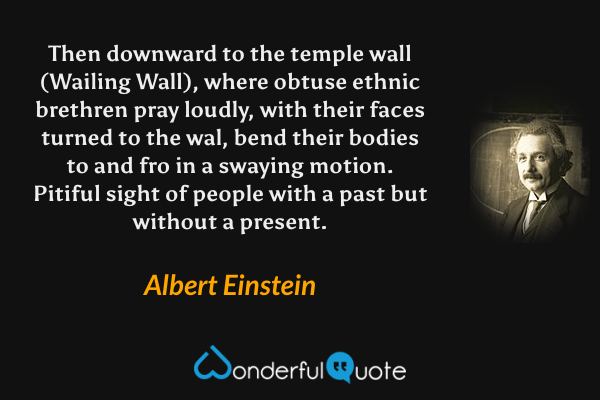 Then downward to the temple wall (Wailing Wall), where obtuse ethnic brethren pray loudly, with their faces turned to the wal, bend their bodies to and fro in a swaying motion. Pitiful sight of people with a past but without a present. - Albert Einstein quote.