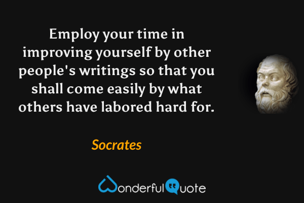 Employ your time in improving yourself by other people's writings so that you shall come easily by what others have labored hard for. - Socrates quote.