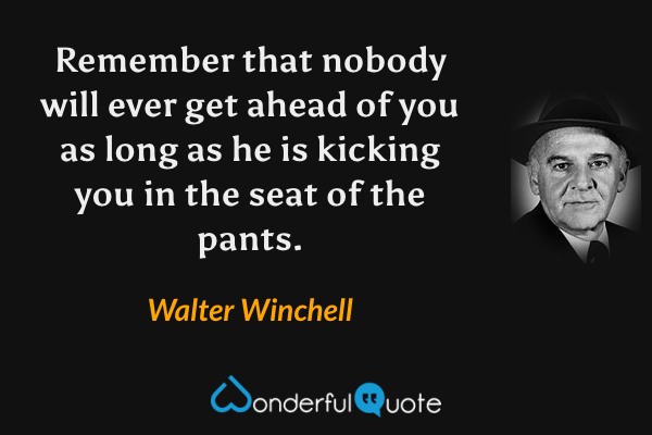 Remember that nobody will ever get ahead of you as long as he is kicking you in the seat of the pants. - Walter Winchell quote.