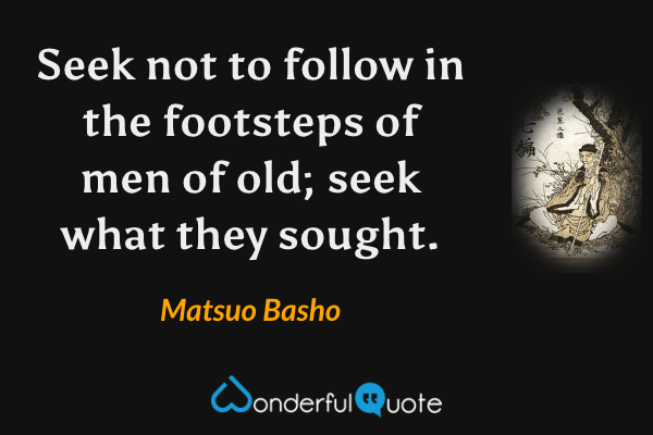 Seek not to follow in the footsteps of men of old; seek what they sought. - Matsuo Basho quote.