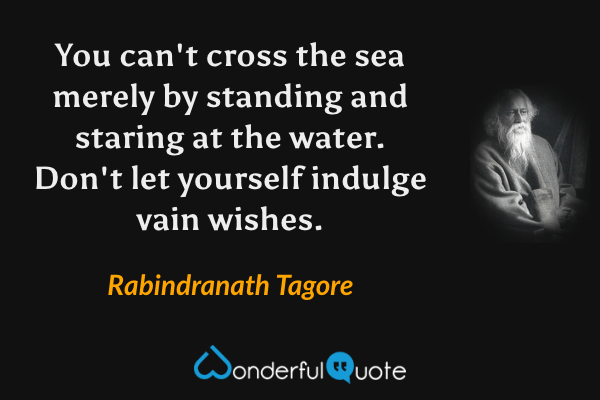 You can't cross the sea merely by standing and staring at the water. Don't let yourself indulge vain wishes. - Rabindranath Tagore quote.